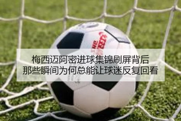 梅西迈阿密进球集锦刷屏背后 那些瞬间为何总能让球迷反复回看