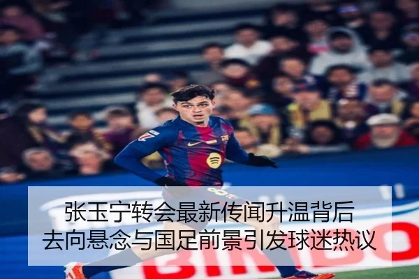张玉宁转会最新传闻升温背后 去向悬念与国足前景引发球迷热议